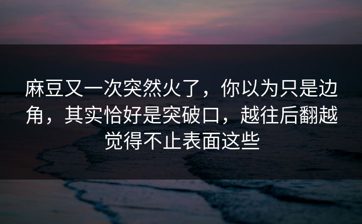 麻豆又一次突然火了，你以为只是边角，其实恰好是突破口，越往后翻越觉得不止表面这些  第1张