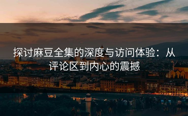 探讨麻豆全集的深度与访问体验:从评论区到内心的震撼 第1张 探讨麻豆全集的深度与访问体验:从评论区到内心的震撼 第1张