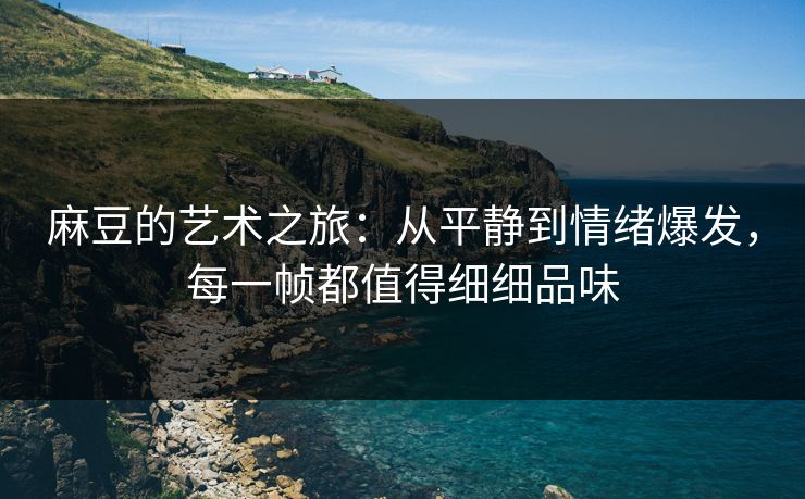 麻豆的艺术之旅：从平静到情绪爆发，每一帧都值得细细品味  第1张