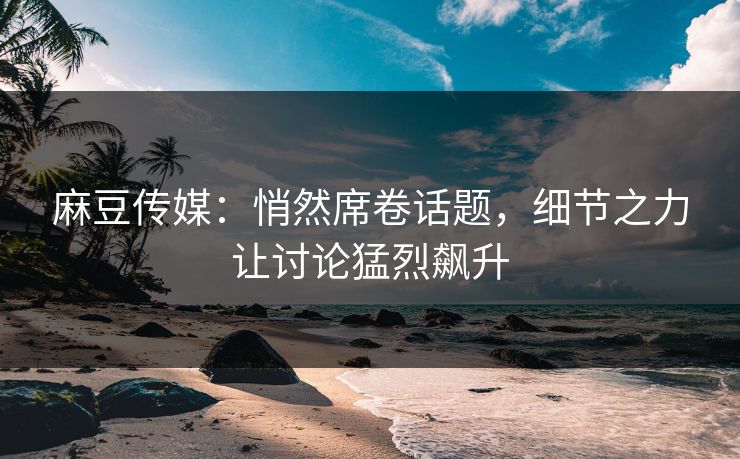 麻豆传媒：悄然席卷话题，细节之力让讨论猛烈飙升  第1张
