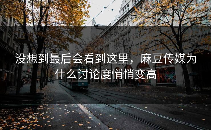 没想到最后会看到这里，麻豆传媒为什么讨论度悄悄变高  第1张