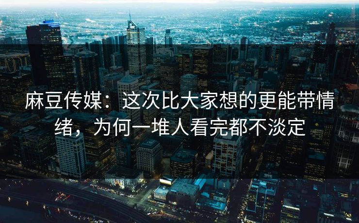 麻豆传媒：这次比大家想的更能带情绪，为何一堆人看完都不淡定